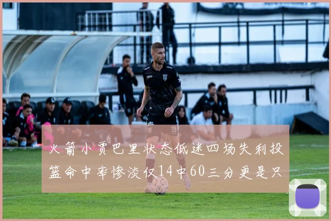 火箭小贾巴里状态低迷四场失利投篮命中率惨淡仅14中60三分更是只有2中27