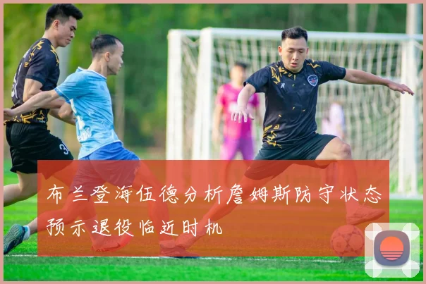布兰登海伍德分析詹姆斯防守状态预示退役临近时机