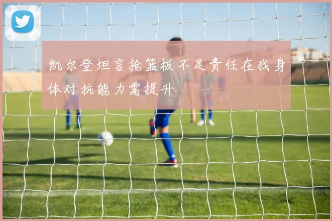 凯尔登坦言抢篮板不足责任在我身体对抗能力需提升