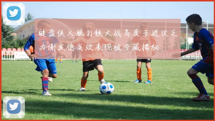 键盘侠火狼打铁大战乌度卡进攻乏力谢泼德高效表现被冷藏揭秘