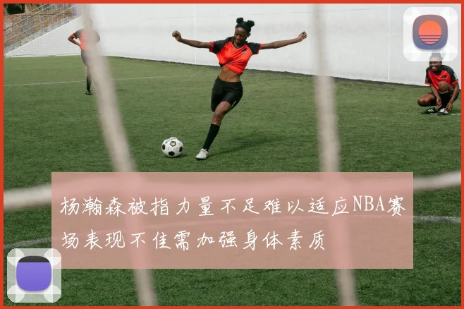杨瀚森被指力量不足难以适应NBA赛场表现不佳需加强身体素质
