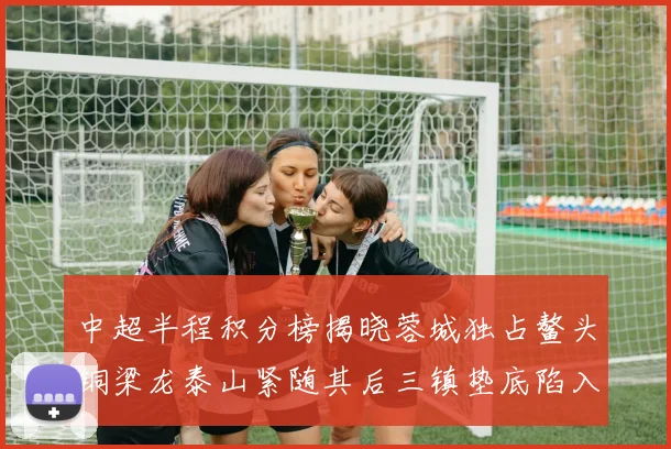 中超半程积分榜揭晓蓉城独占鳌头铜梁龙泰山紧随其后三镇垫底陷入困境