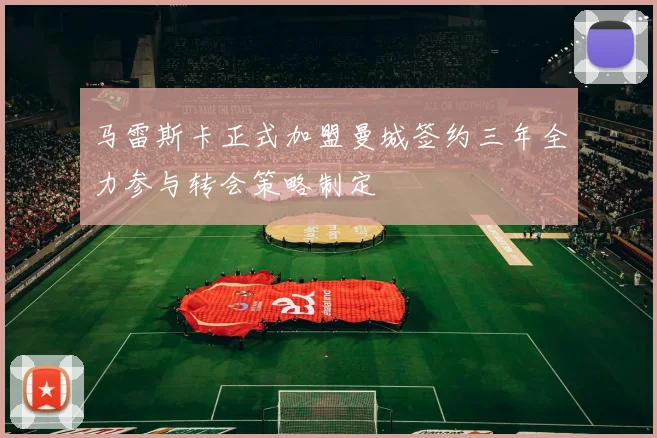 马雷斯卡正式加盟曼城签约三年全力参与转会策略制定