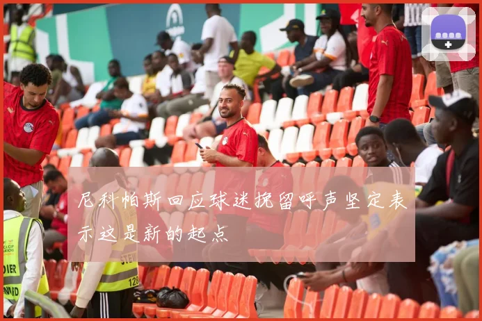 尼科帕斯回应球迷挽留呼声坚定表示这是新的起点