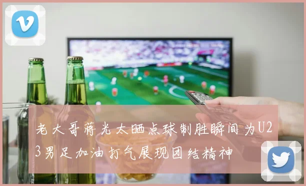 老大哥蒋光太晒点球制胜瞬间为U23男足加油打气展现团结精神